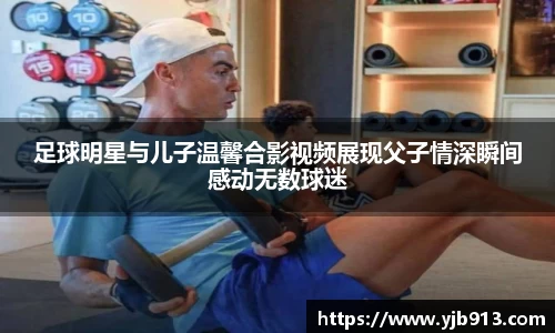 足球明星与儿子温馨合影视频展现父子情深瞬间感动无数球迷